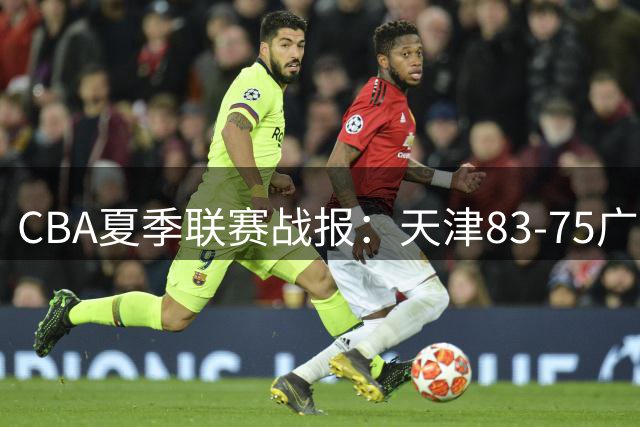 CBA夏季联赛战报：天津83-75广厦，侯孟泽24分
